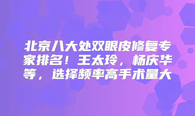 北京八大处双眼皮修复专家排名!王太玲,杨庆华等,选择频率高手术量大