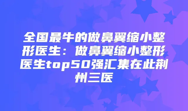 全国牛的做鼻翼缩小整形医生:做鼻翼缩小整形医生top50强汇集在此荆州三医