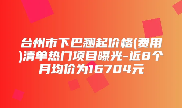 台州市下巴翘起价格(费用)清单热门项目曝光-近8个月均价为16704元