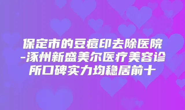 保定市的豆痘印去除医院-涿州新盛美尔医疗美容诊所口碑实力均稳居前十