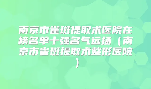 南京市雀斑提取术医院在榜名单十强名气远扬（南京市雀斑提取术整形医院）