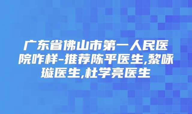 广东省佛山市第一人民医院咋样-推荐陈平医生,黎咏璇医生,杜学亮医生