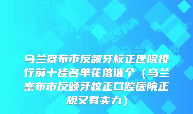 乌兰察布市反颌牙校正医院排行前十佳名单花落谁个(乌兰察布市反颌牙校正口腔医院正规又有实力)