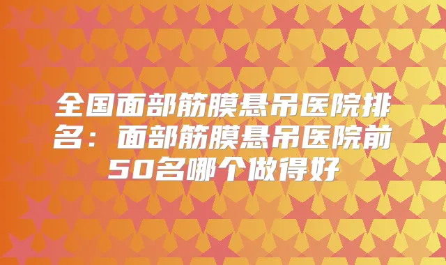 全国面部筋膜悬吊医院排名：面部筋膜悬吊医院前50名哪个做得好