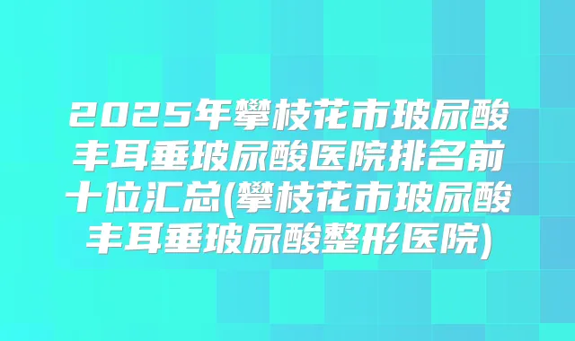 2025年攀枝花市玻尿酸丰耳垂玻尿酸医院排名前十位汇总(攀枝花市玻尿酸丰耳垂玻尿酸整形医院)