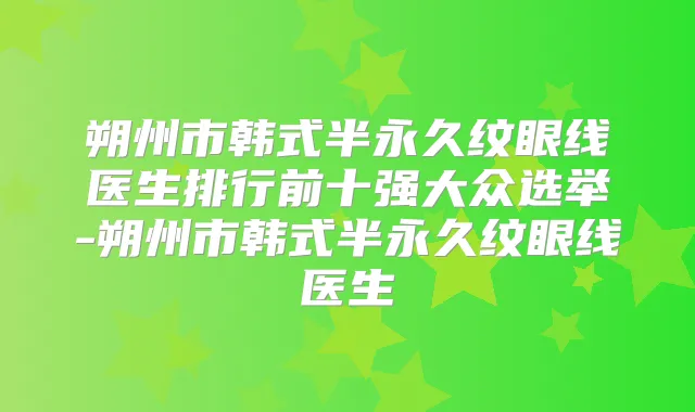 朔州市韩式半永久纹眼线医生排行前十强大众选举-朔州市韩式半永久纹眼线医生