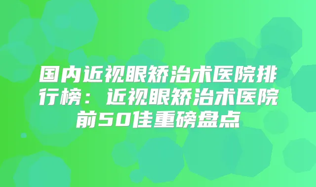 国内近视眼矫治术医院排行榜：近视眼矫治术医院前50佳重磅盘点