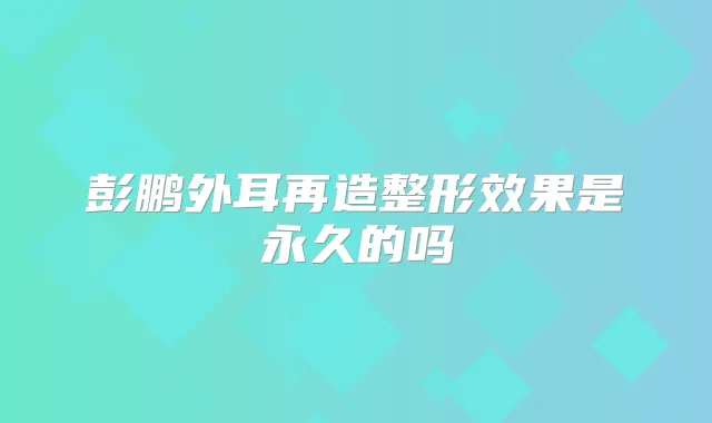 彭鹏外耳再造整形效果是永久的吗