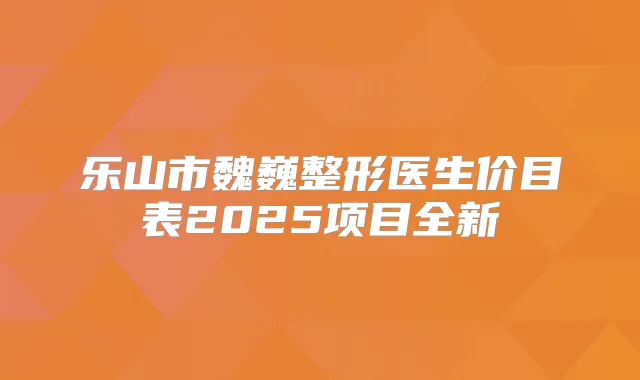 乐山市魏巍整形医生价目表2025项目全新