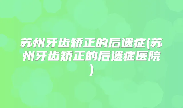 苏州牙齿矫正的后遗症(苏州牙齿矫正的后遗症医院)