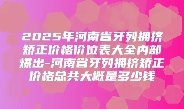 2025年河南省牙列拥挤矫正价格价位表大全内部爆出-河南省牙列拥挤矫正价格总共大概是多少钱