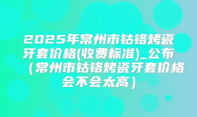 2025年常州市钴铬烤瓷牙套价格(收费标准)_公布（常州市钴铬烤瓷牙套价格会不会太高）