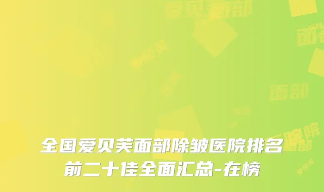 全国爱贝芙面部除皱医院排名前二十佳全面汇总-在榜