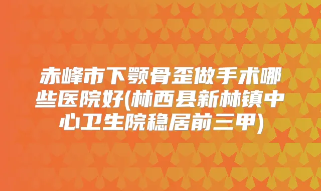 赤峰市下颚骨歪做手术哪些医院好(林西县新林镇中心卫生院稳居前三甲)