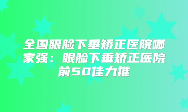 全国眼脸下垂矫正医院哪家强：眼脸下垂矫正医院前50佳力推