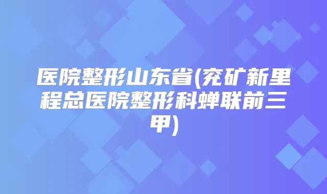 医院整形山东省(兖矿新里程总医院整形科蝉联前三甲)
