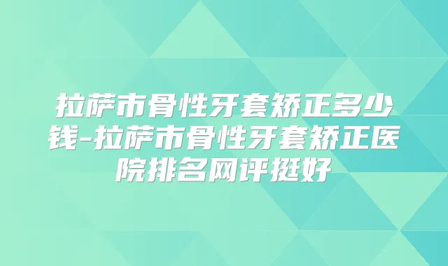 拉萨市骨性牙套矫正多少钱-拉萨市骨性牙套矫正医院排名网评挺好