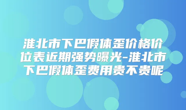 淮北市下巴假体歪价格价位表近期强势曝光-淮北市下巴假体歪费用贵不贵呢
