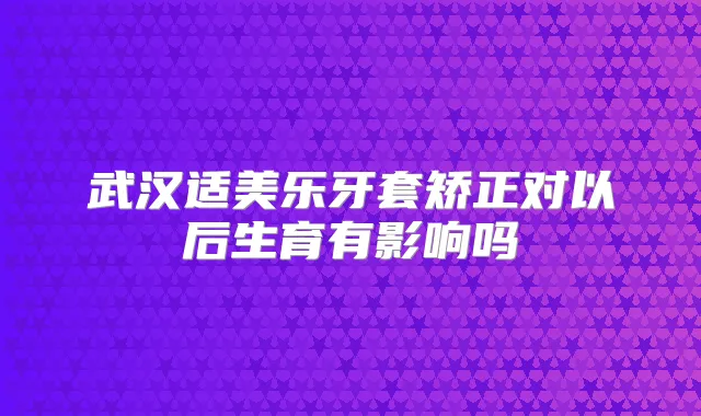 武汉适美乐牙套矫正对以后生育有影响吗
