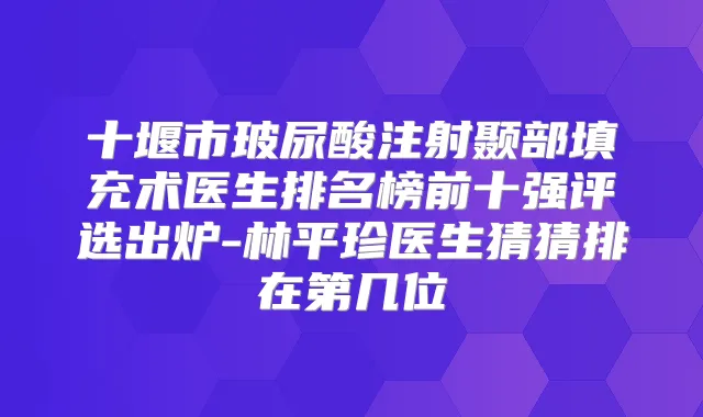 十堰市玻尿酸注射颞部填充术医生排名榜前十强评选出炉-林平珍医生猜猜排在第几位