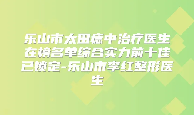 乐山市太田痣中医生在榜名单综合实力前十佳已锁定-乐山市李红整形医生