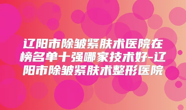 辽阳市除皱紧肤术医院在榜名单十强哪家技术好-辽阳市除皱紧肤术整形医院