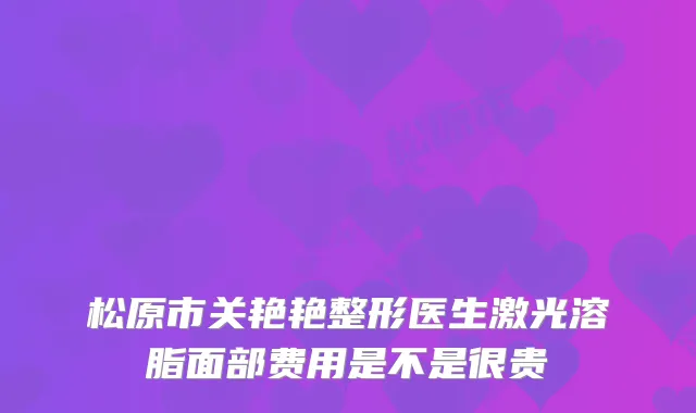 松原市关艳艳整形医生激光溶脂面部费用是不是很贵