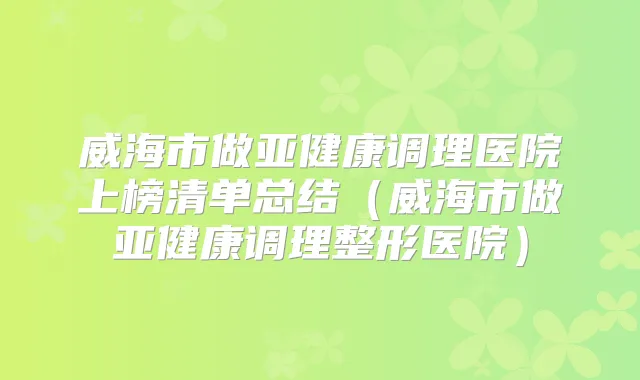 威海市做亚健康调理医院上榜清单总结(威海市做亚健康调理整形医院)