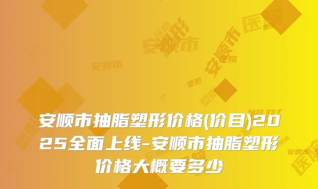 安顺市抽脂塑形价格(价目)2025全面上线-安顺市抽脂塑形价格大概要多少