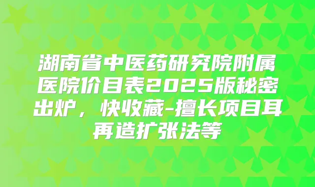 湖南省中医药研究院附属医院价目表2025版秘密出炉，快收藏-擅长项目耳再造扩张法等