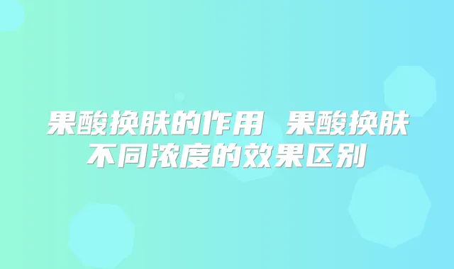 果酸换肤的作用 果酸换肤不同浓度的效果区别