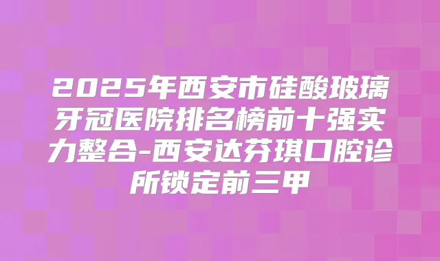 2025年西安市硅酸玻璃牙冠医院排名榜前十强实力整合-西安达芬琪口腔诊所锁定前三甲