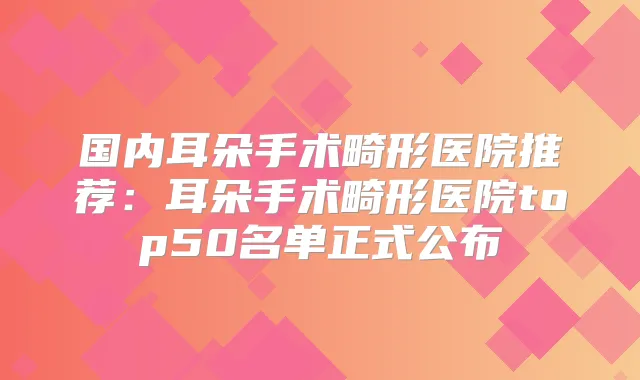 国内耳朵手术畸形医院推荐:耳朵手术畸形医院top50名单正式公布