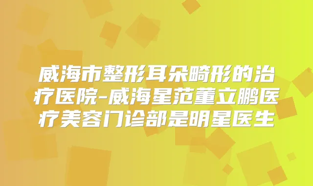 威海市整形耳朵畸形的医院-威海星范董立鹏医疗美容门诊部是明星医生