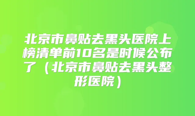 北京市鼻贴去黑头医院上榜清单前10名是时候公布了（北京市鼻贴去黑头整形医院）