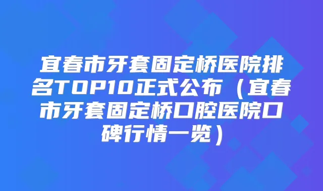 宜春市牙套固定桥医院排名TOP10正式公布(宜春市牙套固定桥口腔医院口碑行情一览)