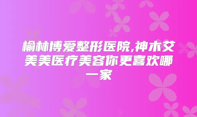 榆林博爱整形医院,神木艾美美医疗美容你更喜欢哪一家