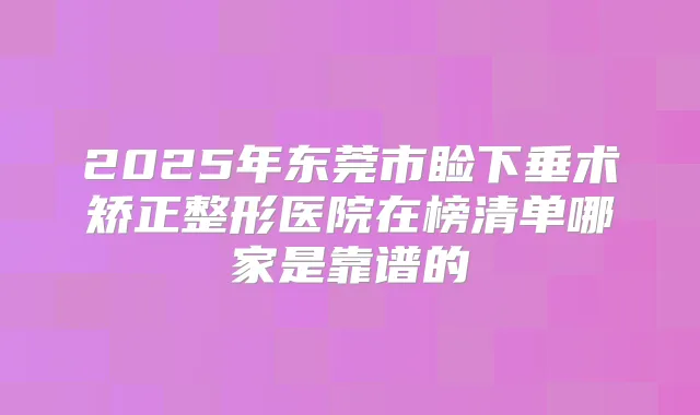 2025年东莞市睑下垂术矫正整形医院在榜清单哪家是靠谱的