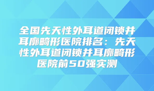 全国先天性外耳道闭锁并耳廓畸形医院排名：先天性外耳道闭锁并耳廓畸形医院前50强实测