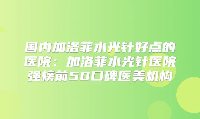 国内加洛菲水光针好点的医院:加洛菲水光针医院强榜前50口碑医美机构