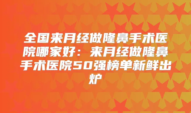 全国来月经做隆鼻手术医院哪家好：来月经做隆鼻手术医院50强榜单新鲜出炉