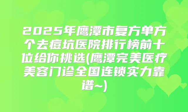 2025年鹰潭市复方单方个去痘坑医院排行榜前十位给你挑选(鹰潭医疗美容门诊全国连锁实力靠谱~)