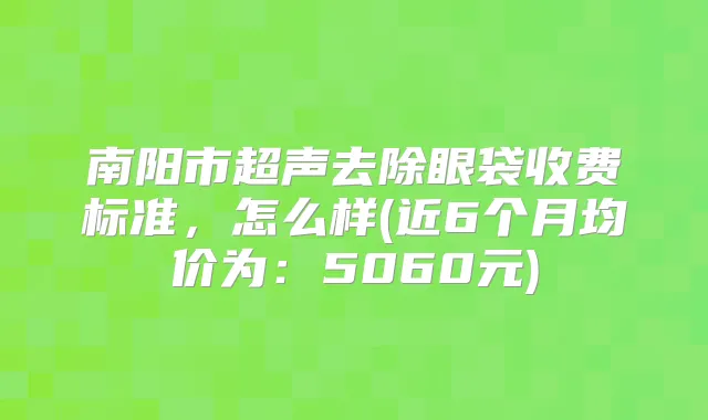 南阳市超声去除眼袋收费标准,怎么样(近6个月均价为:5060元)