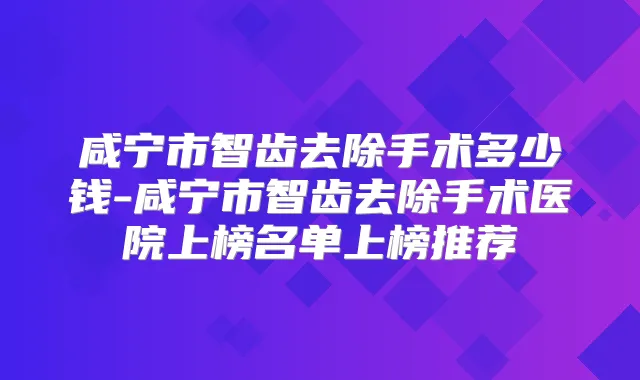 咸宁市智齿去除手术多少钱-咸宁市智齿去除手术医院上榜名单上榜推荐