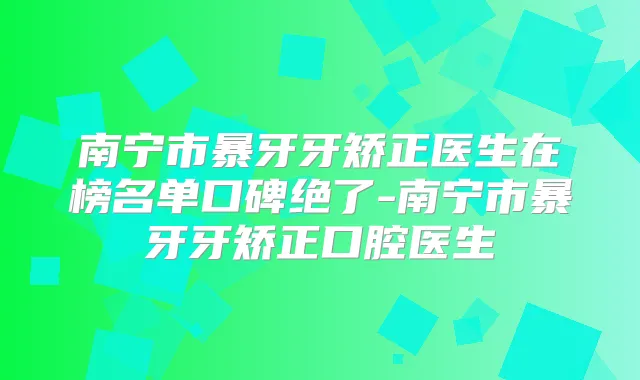 南宁市暴牙牙矫正医生在榜名单口碑绝了-南宁市暴牙牙矫正口腔医生
