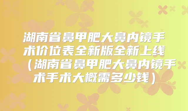 湖南省鼻甲肥大鼻内镜手术价位表全新版全新上线（湖南省鼻甲肥大鼻内镜手术手术大概需多少钱）