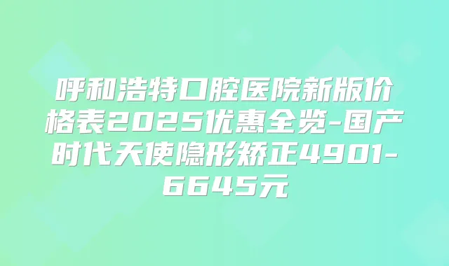 呼和浩特口腔医院新版价格表2025优惠全览-国产时代天使隐形矫正4901-6645元