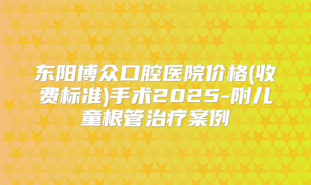 东阳博众口腔医院价格(收费标准)手术2025-附儿童根管案例