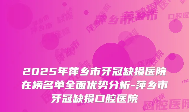 2025年萍乡市牙冠缺损医院在榜名单全面优势分析-萍乡市牙冠缺损口腔医院