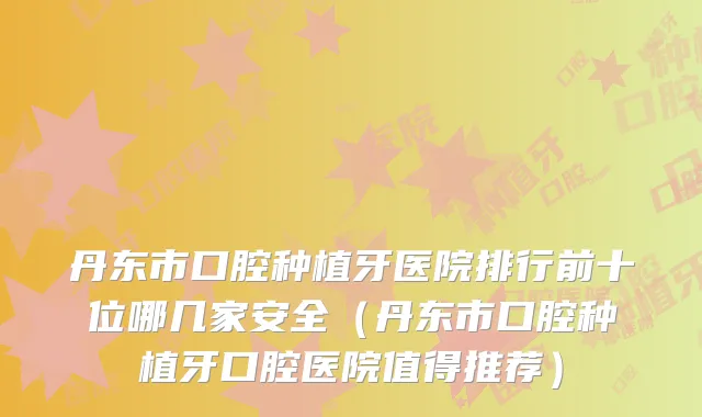 丹东市口腔种植牙医院排行前十位哪几家安全（丹东市口腔种植牙口腔医院值得推荐）